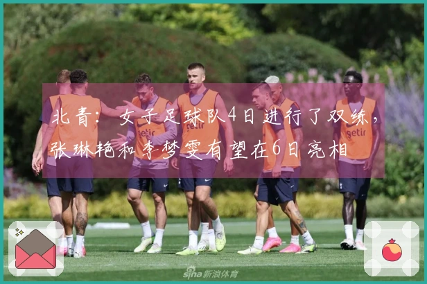 北青：女子足球队4日进行了双练，张琳艳和李梦雯有望在6日亮相