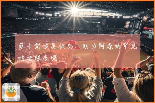 萨卡需恢复状态，助力阿森纳罕见的进球表现