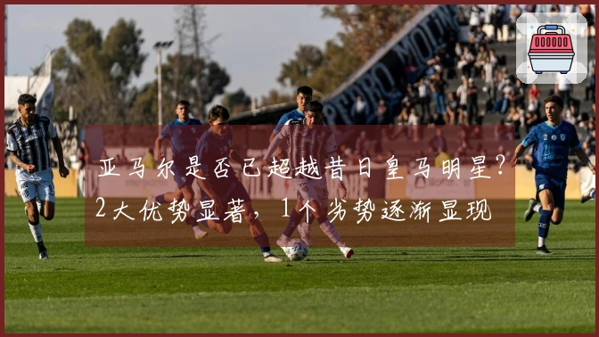 亚马尔是否已超越昔日皇马明星？2大优势显著，1个劣势逐渐显现