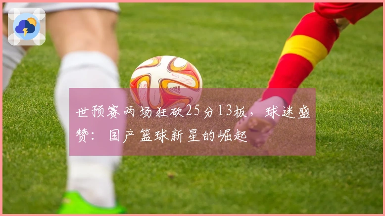 世预赛两场狂砍25分13板，球迷盛赞：国产篮球新星的崛起