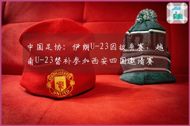 中国足协：伊朗U-23因故弃赛，越南U-23替补参加西安四国邀请赛