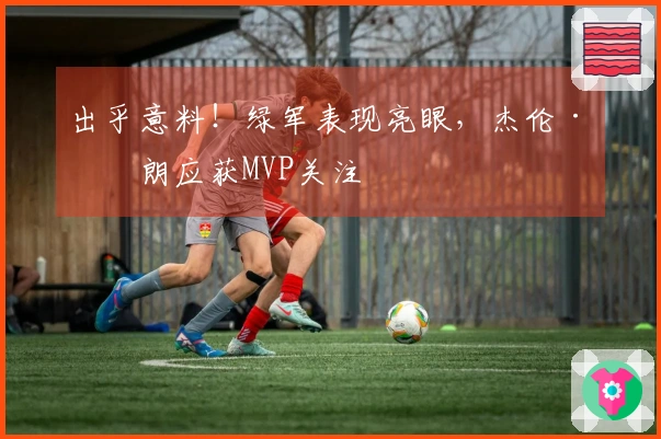 出乎意料！绿军表现亮眼，杰伦·布朗应获MVP关注