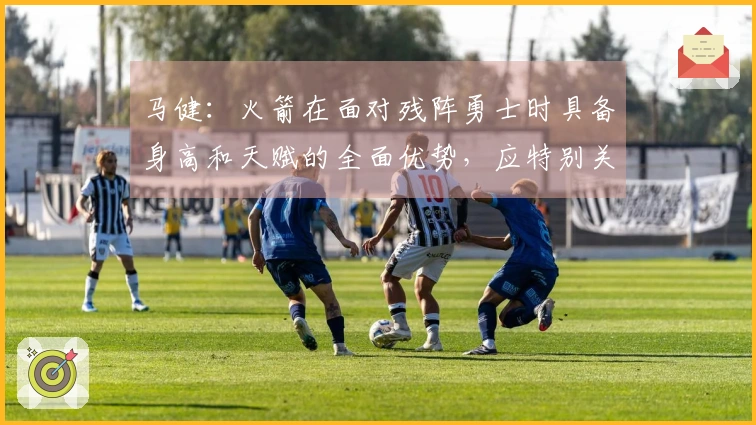 马健：火箭在面对残阵勇士时具备身高和天赋的全面优势，应特别关注谢泼德的状态