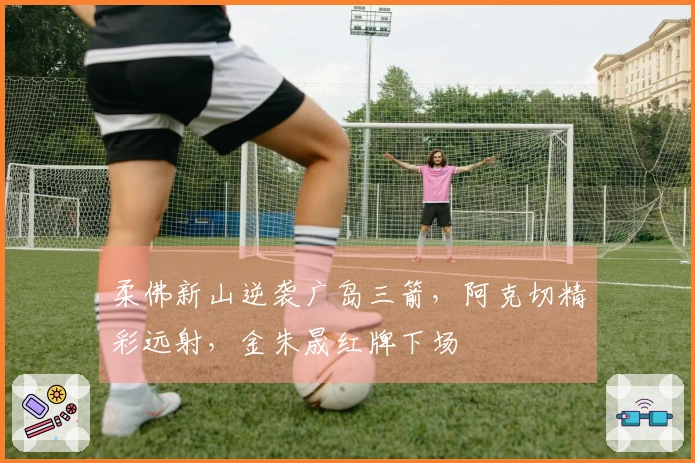 柔佛新山逆袭广岛三箭，阿克切精彩远射，金朱晟红牌下场