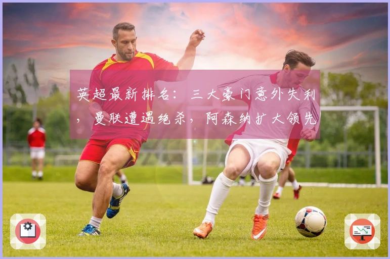 英超最新排名：三大豪门意外失利，曼联遭遇绝杀，阿森纳扩大领先优势