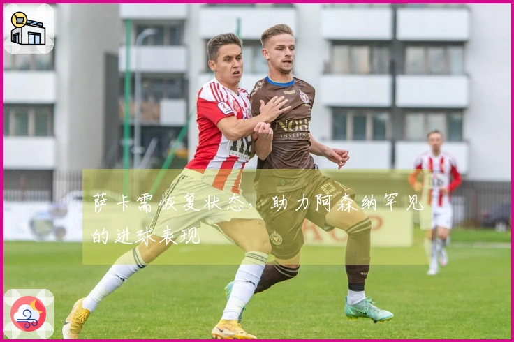 萨卡需恢复状态，助力阿森纳罕见的进球表现