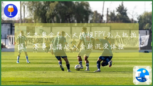 米兰冬奥会引入大规模FPV无人机拍摄，赛事直播迈入全新沉浸体验