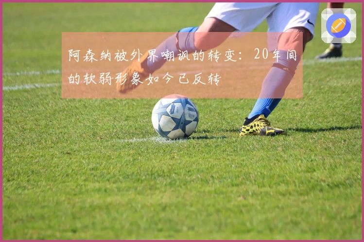 阿森纳被外界嘲讽的转变：20年间的软弱形象如今已反转