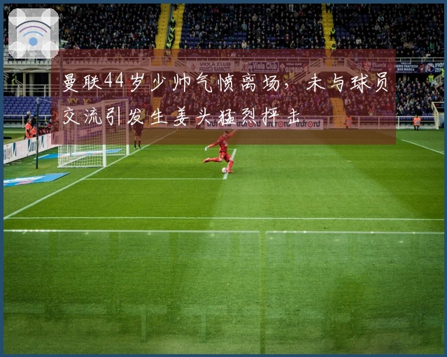 曼联44岁少帅气愤离场，未与球员交流引发生姜头猛烈抨击