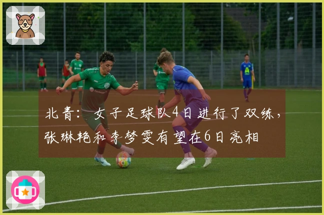 北青：女子足球队4日进行了双练，张琳艳和李梦雯有望在6日亮相