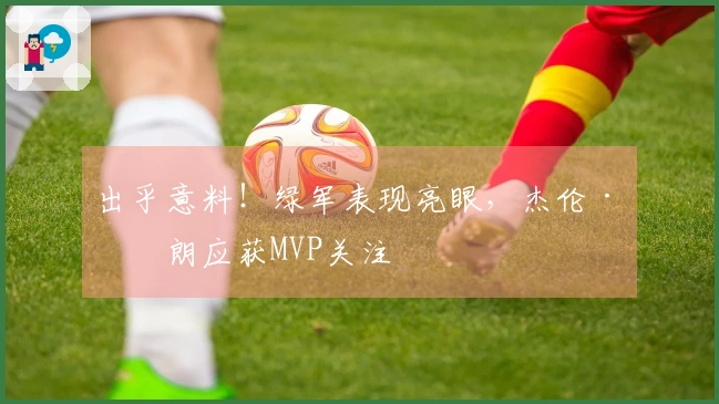 出乎意料！绿军表现亮眼，杰伦·布朗应获MVP关注