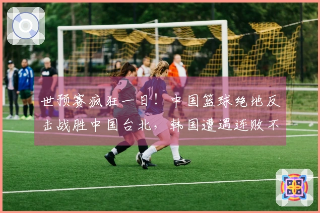 世预赛疯狂一日！中国篮球绝地反击战胜中国台北，韩国遭遇连败不敌日本