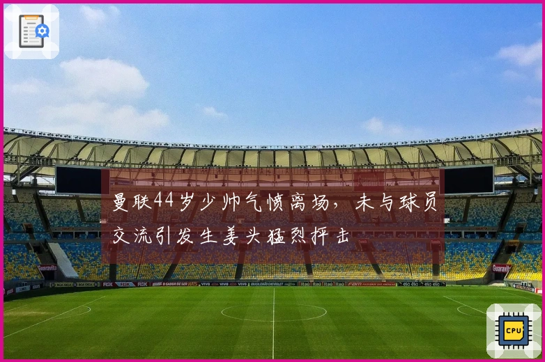 曼联44岁少帅气愤离场，未与球员交流引发生姜头猛烈抨击