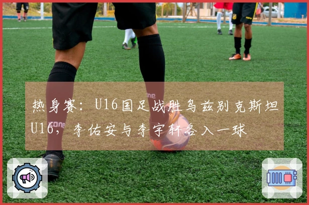 热身赛：U16国足战胜乌兹别克斯坦U16，李佑安与李宇轩各入一球