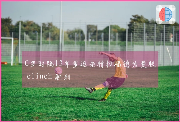 C罗时隔13年重返老特拉福德为曼联 clinch 胜利