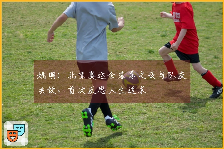 姚明：北京奥运会落幕之夜与队友共饮，首次反思人生追求