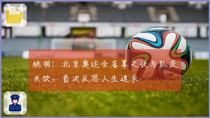 姚明：北京奥运会落幕之夜与队友共饮，首次反思人生追求