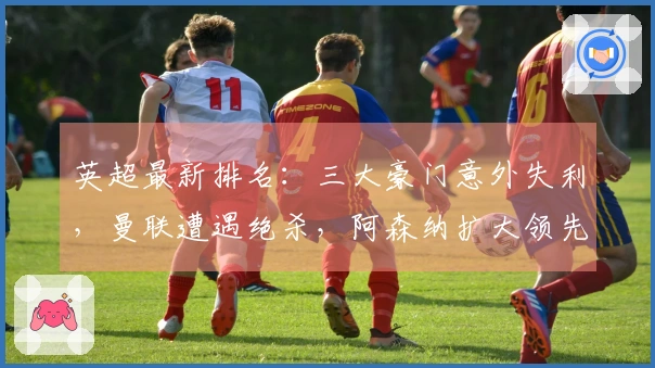 英超最新排名：三大豪门意外失利，曼联遭遇绝杀，阿森纳扩大领先优势