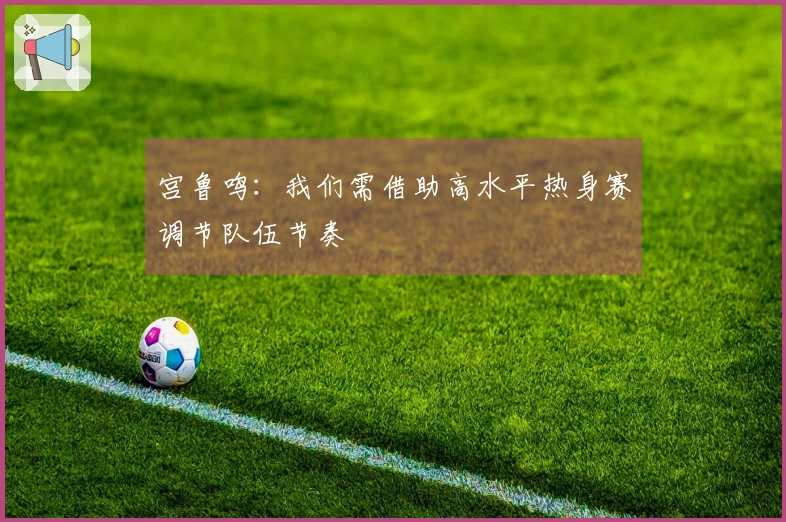 宫鲁鸣：我们需借助高水平热身赛调节队伍节奏