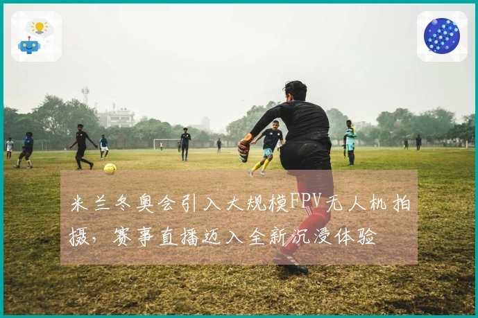 米兰冬奥会引入大规模FPV无人机拍摄，赛事直播迈入全新沉浸体验