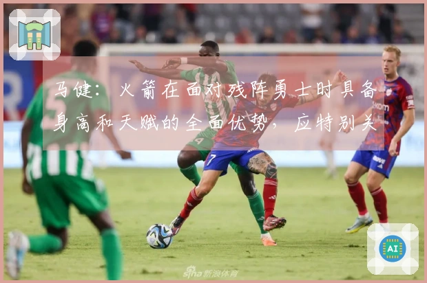 马健：火箭在面对残阵勇士时具备身高和天赋的全面优势，应特别关注谢泼德的状态