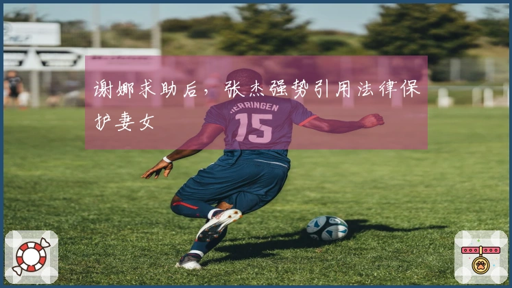 谢娜求助后，张杰强势引用法律保护妻女