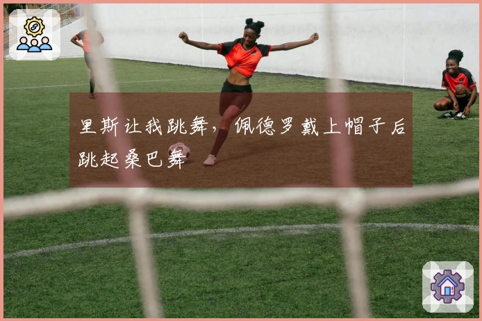 里斯让我跳舞，佩德罗戴上帽子后跳起桑巴舞