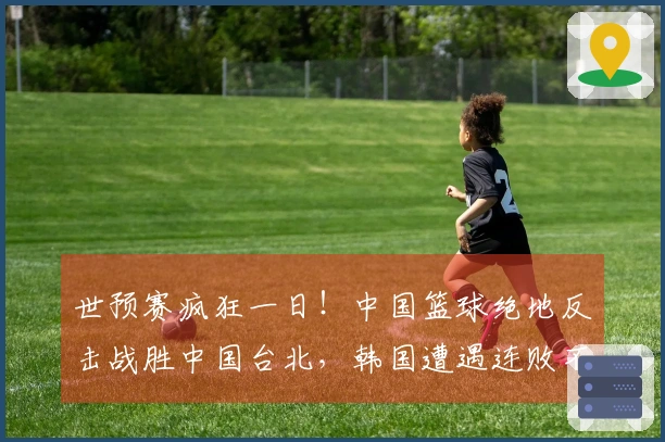 世预赛疯狂一日！中国篮球绝地反击战胜中国台北，韩国遭遇连败不敌日本